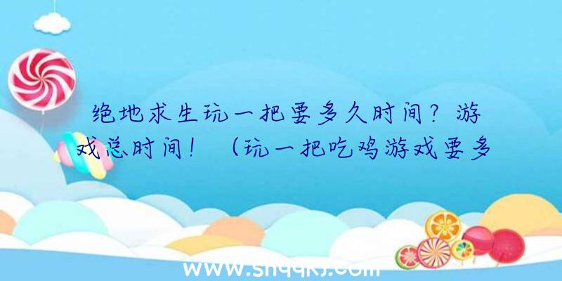 绝地求生玩一把要多久时间？游戏总时间！（玩一把吃鸡游戏要多长时间？）